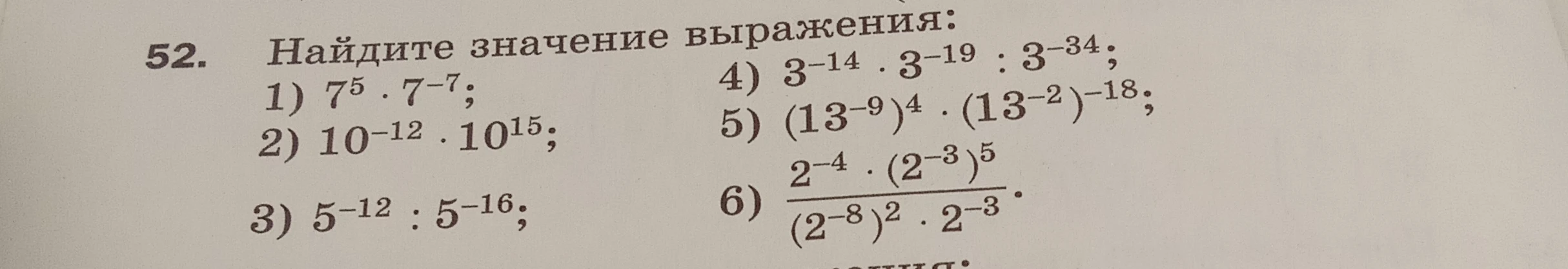 Найдите значение выражения: 1) 7^5 · 7^-7; 2) 10^-12 · 10^15; 3) 5^-12 : 5^-16; 4) 3^-14 · 3^-19 : 3^-34; 5) (13^-9)^4 · (13^-2)^-18; 6) (2^-4 · (2^-3)^5) / ((2^-8)^2 · 2^-3)
