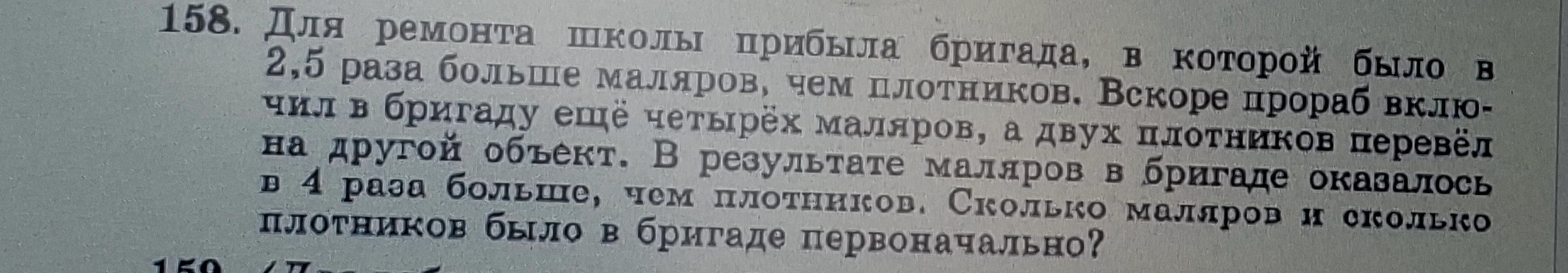 158. Для ремонта школы прибыла бригада, в которой было в 2,5 раза больше маляров, чем плотников. Вскоре прораб включил в бригаду ещё четырёх маляров, а двух плотников перевёл на другой объект. В результате маляров в бригаде оказалось в 4 раза больше, чем плотников. Сколько маляров и сколько плотников было в бригаде первоначально?