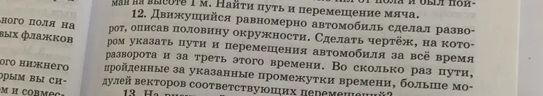 12. Движущийся равномерно автомобиль сделал разворот, описав половину окружности. Сделать чертёж, на котором указать пути и перемещения автомобиля за всё время разворота и за треть этого времени. Во сколько раз пути, пройденные за указанные промежутки времени, больше модулей векторов соответствующих перемещений?