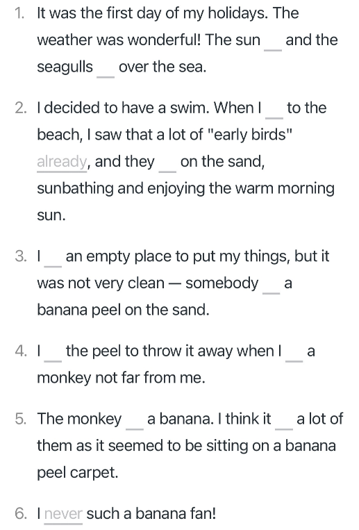 Complete the sentences with the verbs from the list in the correct form. Use Past Simple, Past Continuous or Past Perfect Со словами see see shine lie leave fly eat eat take find come get