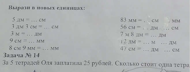 Вырази в новых единицах: 5 дм = ... см 3 дм 3 см = ... см 3 м = ... дм 9 см = ... мм 8 см 9 мм = ... мм 83 мм = . см . мм 56 см = . дм . см 7 м 8 дм = ... дм 12 дм = ... м ... дм 47 см = ... дм ... см Задача № 14 За 5 тетрадей Оля заплатила 25 рублей. Сколько стоит одна тетрадь