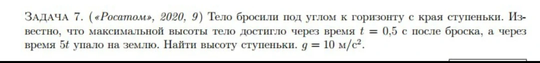 ЗАДАЧА 7. («Росатом», 2020, 9) Тело бросили под углом к горизонту с края ступеньки. Известно, что максимальной высоты тело достигло через время t = 0,5 с после броска, а через время 5t упало на землю. Найти высоту ступеньки. g = 10 м/с2.