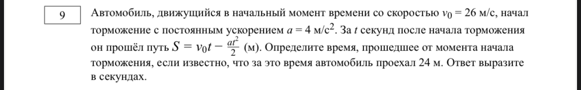 Автомобиль, движущийся в начальный момент времени со скоростью v0 = 26 м/с, начал торможение с постоянным ускорением a = 4 м/с2. За t секунд после начала торможения он прошёл путь S = v0t - at^2/2 (м). Определите время, прошедшее от момента начала торможения, если известно, что за это время автомобиль проехал 24 м. Ответ выразите в секундах.