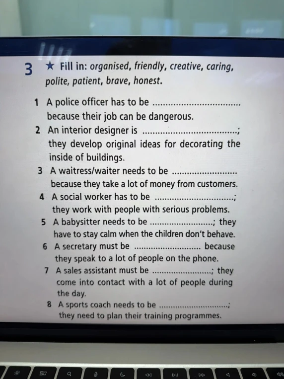 Fill in: organised, friendly, creative, caring, polite, patient, brave, honest. A police officer has to be .................... because their job can be dangerous.