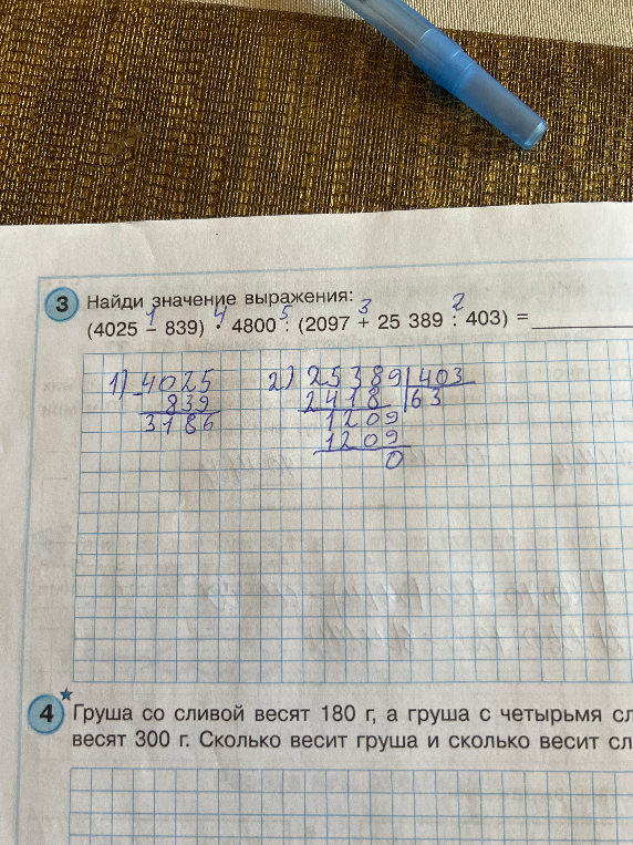 Найди значение выражения: (4025 - 839) * 4800 : (2097 + 25389 : 403) = ... Груша со сливой весят 180 г, а груша с четырьмя сливами весят 300 г. Сколько весит груша и сколько весит слива?