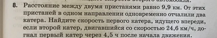 8. Расстояние между двумя пристанями равно 9,9 км. От этих пристаней в одном направлении одновременно отчалили два катера. Найдите скорость первого катера, идущего впереди, если второй катер, двигавшийся со скоростью 24,6 км/ч, догнал первый катер через 4,5 ч после начала движения.