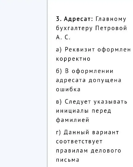 3. Адресат: Главному бухгалтеру Петровой А. С. а) Реквизит оформлен корректно б) В оформлении адресата допущена ошибка в) Следует указывать инициалы перед фамилией г) Данный вариант соответствует правилам делового письма