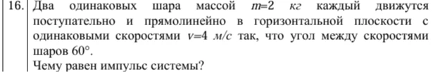 16. Два одинаковых шара массой m=2 кг каждый движутся поступательно и прямолинейно в горизонтальной плоскости с одинаковыми скоростями v=4 м/с так, что угол между скоростями шаров 60°. Чему равен импульс системы?