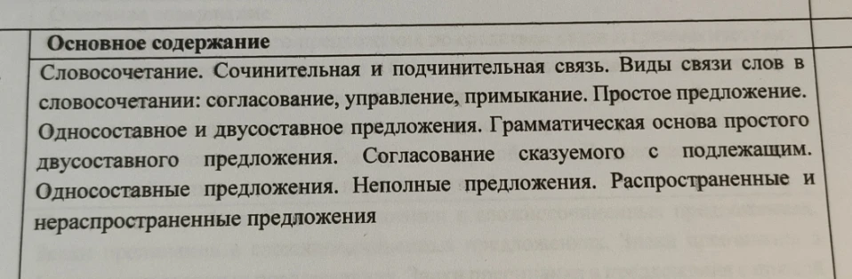 Основное содержание: Словосочетание. Сочинительная и подчинительная связь. Виды связи слов в словосочетании: согласование, управление, примыкание. Простое предложение. Односоставное и двусоставное предложения. Грамматическая основа простого двусоставного предложения. Согласование сказуемого с подлежащим. Односоставные предложения. Неполные предложения. Распространенные и нераспространенные предложения