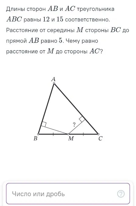 Длины сторон AB и AC треугольника ABC равны 12 и 15 соответственно. Расстояние от середины M стороны BC до прямой AB равно 5. Чему равно расстояние от M до стороны AC?