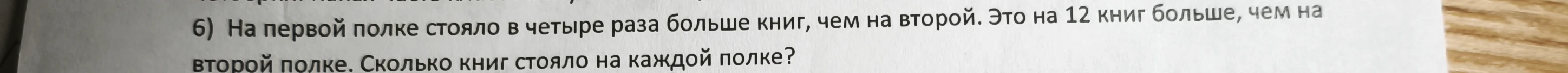 На первой полке стояло в четыре раза больше книг, чем на второй. Это на 12 книг больше, чем на второй полке. Сколько книг стояло на каждой полке?