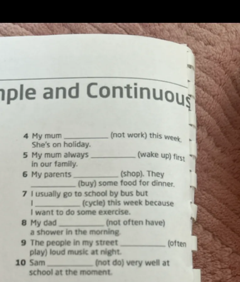 4 My mum ________ (not work) this week. She's on holiday. 5 My mum always ________ (wake up) first in our family. 6 My parents ________ (shop). They ________ (buy) some food for dinner. 7 I usually go to school by bus but I ________ (cycle) this week because I want to do some exercise. 8 My dad ________ (not often have) a shower in the morning. 9 The people in my street ________ (often play) loud music at night. 10 Sam ________ (not do) very well at school at the moment.