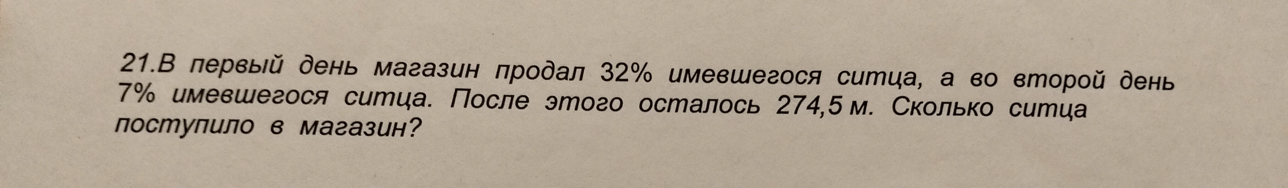 21.В первый день магазин продал 32% имевшегося ситца, а во второй день 7% имевшегося ситца. После этого осталось 274,5 м. Сколько ситца поступило в магазин?