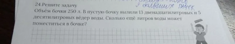 24.Решите задачу. Объём бочки 250 л. В пустую бочку вылили 13 двенадцати литровых и 5 десяти литровых вёдер воды. Сколько ещё литров воды может поместиться в бочке?