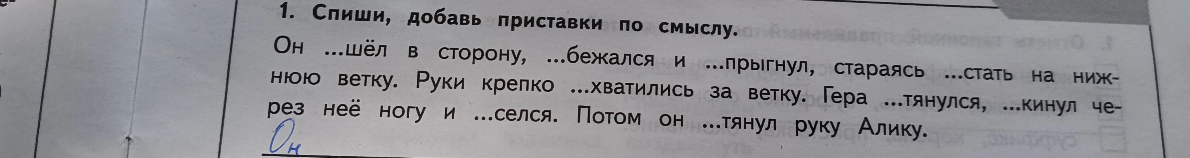 1. Спиши, добавь приставки по смыслу. Он ...шёл в сторону, ...бежался и ...прыгнул, стараясь ...стать на нижнюю ветку. Руки крепко ...хватились за ветку. Гера ...тянулся, ...кинул через неё ногу и ...селся. Потом он ...тянул руку Алику.