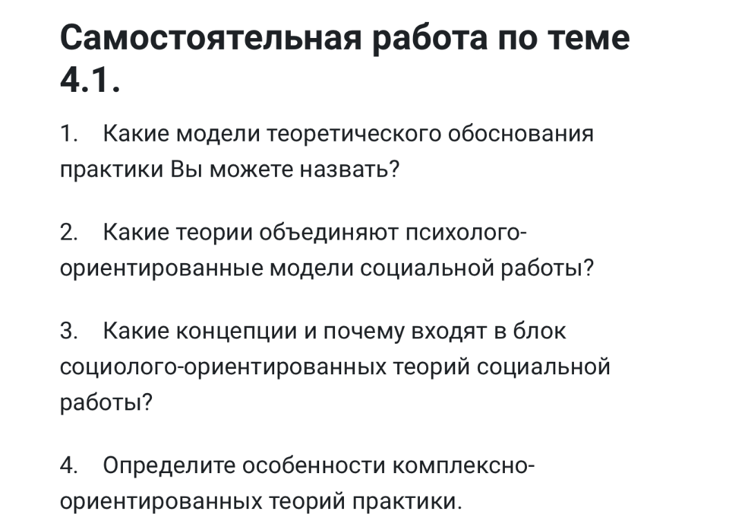 Самостоятельная работа по теме 4.1. 1. Какие модели теоретического обоснования практики Вы можете назвать? 2. Какие теории объединяют психолого-ориентированные модели социальной работы? 3. Какие концепции и почему входят в блок социолого-ориентированных теорий социальной работы? 4. Определите особенности комплексно-ориентированных теорий практики.