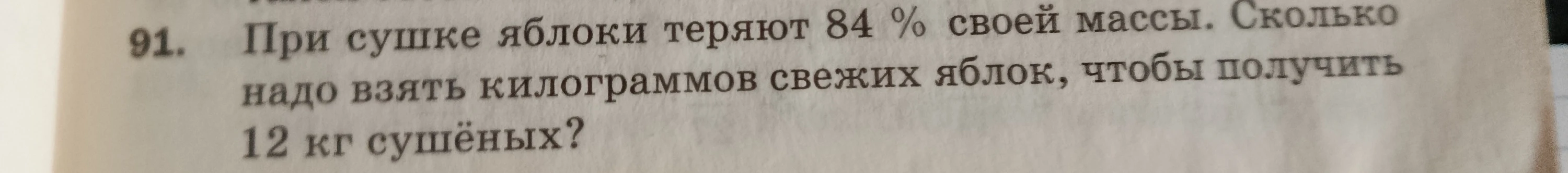 91. При сушке яблоки теряют 84 % своей массы. Сколько надо взять килограммов свежих яблок, чтобы получить 12 кг сушёных?