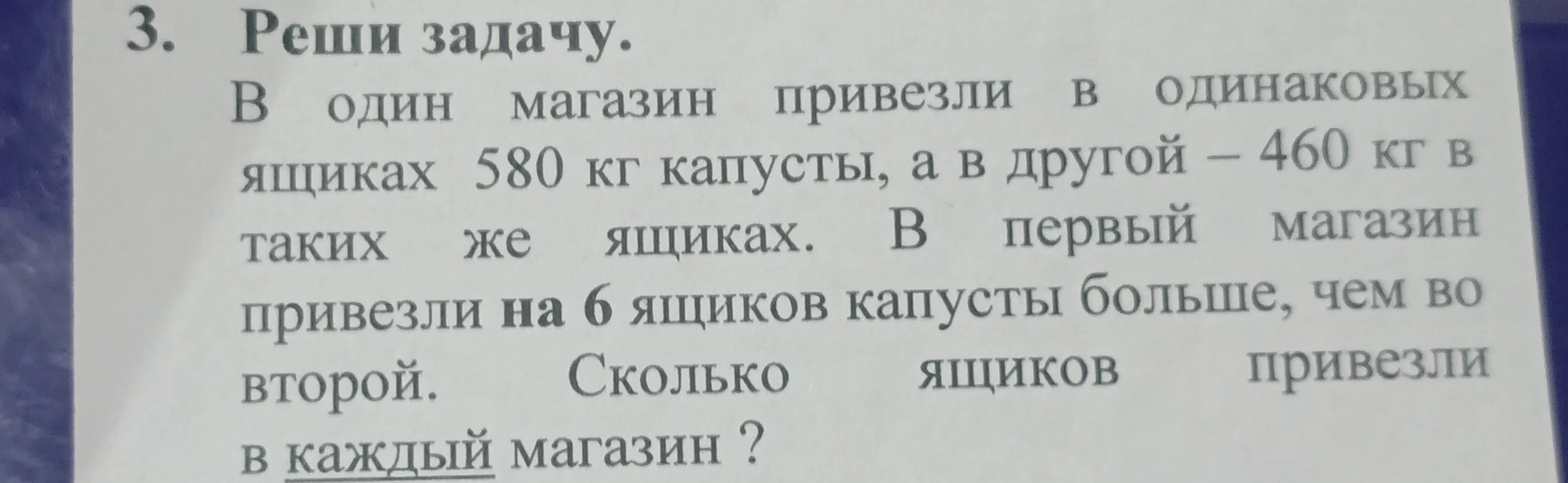 3. Реши задачу. В один магазин привезли в одинаковых ящиках 580 кг капусты, а в другой – 460 кг в таких же ящиках. В первый магазин привезли на 6 ящиков капусты больше, чем во второй. Сколько ящиков привезли в каждый магазин?