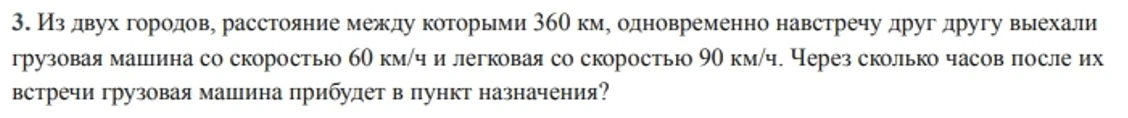 3. Из двух городов, расстояние между которыми 360 км, одновременно навстречу друг другу выехали грузовая машина со скоростью 60 км/ч и легковая со скоростью 90 км/ч. Через сколько часов после их встречи грузовая машина прибудет в пункт назначения?