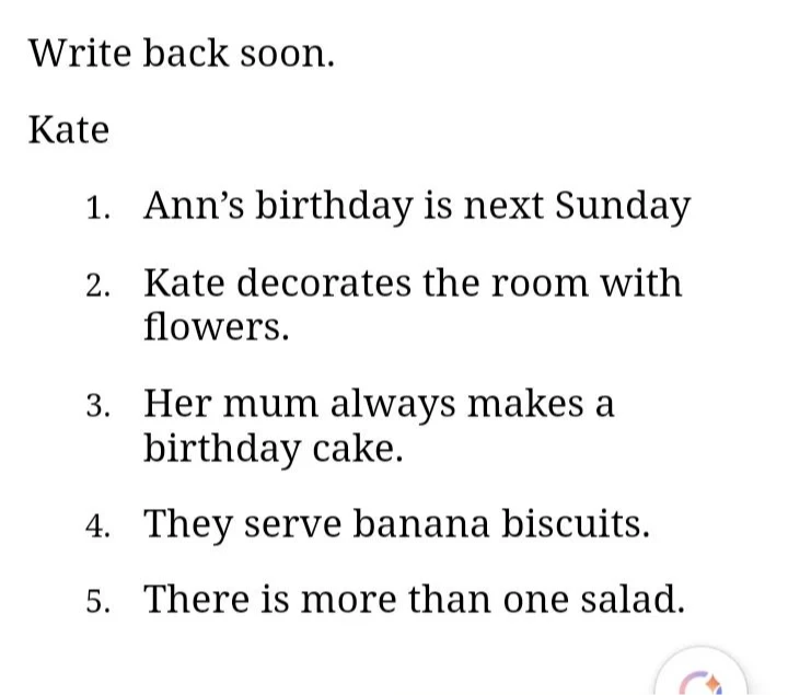 Write back soon. Kate 1. Ann’s birthday is next Sunday 2. Kate decorates the room with flowers. 3. Her mum always makes a birthday cake. 4. They serve banana biscuits. 5. There is more than one salad.