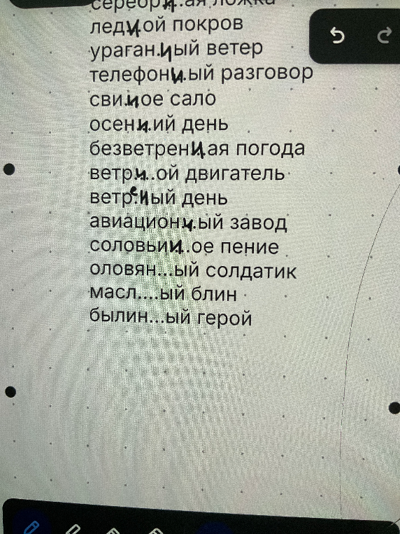 серебря..ая ложка ледя..ой покров ураган..ый ветер телефон..ый разговор свин..ое сало осен..ий день безветрен..ая погода ветр..ой двигатель ветр..ый день авиацион..ый завод соловьин..ое пение оловян..ый солдатик масл..ый блин былин..ый герой