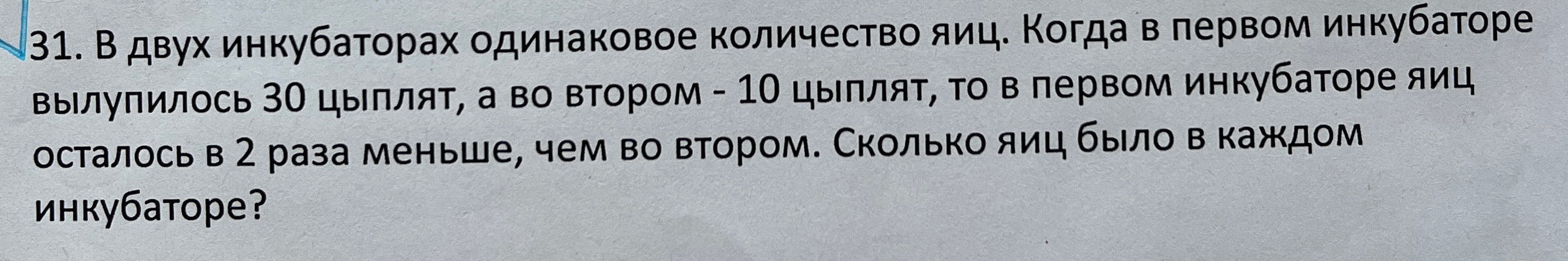 31. В двух инкубаторах одинаковое количество яиц. Когда в первом инкубаторе вылупилось 30 цыплят, а во втором - 10 цыплят, то в первом инкубаторе яиц осталось в 2 раза меньше, чем во втором. Сколько яиц было в каждом инкубаторе?