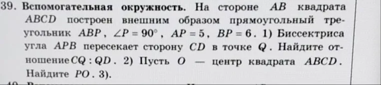 39. Вспомогательная окружность. На стороне AB квадрата ABCD построен внешним образом прямоугольный треугольник ABP, ∠P=90°, AP=5, BP=6. 1) Биссектриса угла APB пересекает сторону CD в точке Q. Найдите отношение CQ:QD. 2) Пусть O — центр квадрата ABCD. Найдите PO.