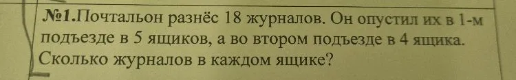 №1. Почтальон разнёс 18 журналов. Он опустил их в 1-м подъезде в 5 ящиков, а во втором подъезде в 4 ящика. Сколько журналов в каждом ящике?