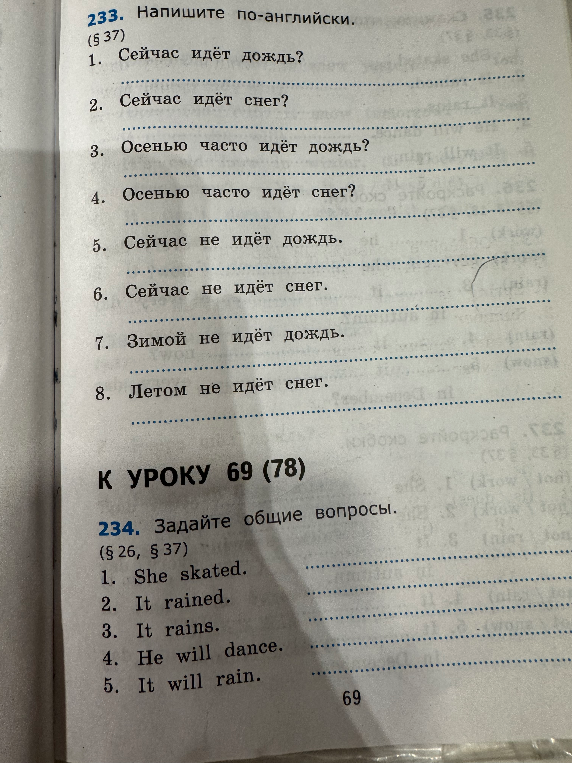233. Напишите по-английски. (§ 37) 1. Сейчас идёт дождь? 2. Сейчас идёт снег? 3. Осенью часто идёт дождь? 4. Осенью часто идёт снег? 5. Сейчас не идёт дождь. 6. Сейчас не идёт снег. 7. Зимой не идёт дождь. 8. Летом не идёт снег.