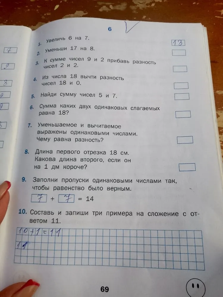 1. Увеличь 6 на 7. 2. Уменьши 17 на 8. 3. К сумме чисел 9 и 2 прибавь разность чисел 2 и 2. 4. Из числа 18 вычти разность чисел 18 и 0. 5. Найди сумму чисел 5 и 7. 6. Сумма каких двух одинаковых слагаемых равна 18? 7. Уменьшаемое и вычитаемое выражены одинаковыми числами. Чему равна разность? 8. Длина первого отрезка 18 см. Какова длина второго, если он на 1 дм короче? 9. Заполни пропуски одинаковыми числами так, чтобы равенство было верным. 10. Составь и запиши три примера на сложение с ответом 11.
