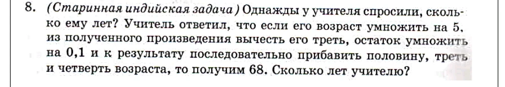 (Старинная индийская задача ) Однажды у учителя спросили, сколько ему лет? Учитель ответил, что если его возраст умножить на 5, из полученного произведения вычесть его треть, остаток умножить на 0,1 и к результату последовательно прибавить половину, треть и четверть возраста, то получим 68. Сколько лет учителю?