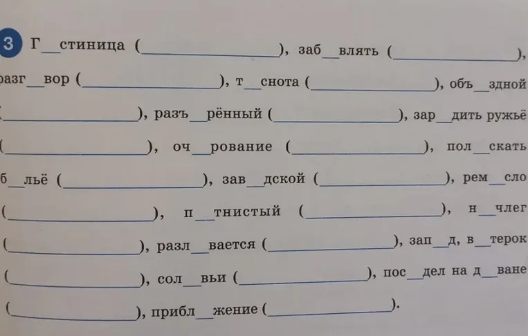 Г_стиница (________), заб_влять (________), разг_вор (________), т_снота (________), объ_здной (________), разъ_рённый (________), зар_дить ружьё (________), оч_рование (________), пол_скать б_льё (________), зав_дской (________), рем_сло (________), п_тнистый (________), н_члег (________), разл_вается (________), зап_д, в_терок (________), сол_вьи (________), пос_дел на д_ване (________), прибл_жение (________).