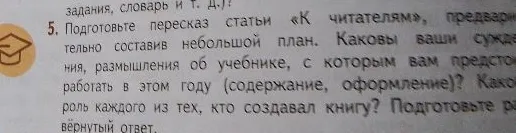 5. Подготовьте пересказ статьи «К читателям», предварительно составив небольшой план. Каковы ваши суждения, размышления об учебнике, с которым вам предстоит работать в этом году (содержание, оформление)? Какова роль каждого из тех, кто создавал книгу? Подготовьте развёрнутый ответ.