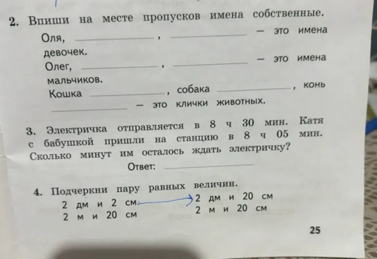 2. Впиши на месте пропусков имена собственные. Оля, , — это имена девочек. Олег, , — это имена мальчиков. Кошка , собака , конь — это клички животных. 3. Электричка отправляется в 8 ч 30 мин. Катя с бабушкой пришли на станцию в 8 ч 05 мин. Сколько минут им осталось ждать электричку?