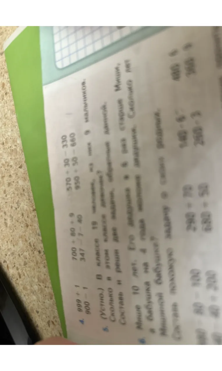 4. 999 + 1 900 - 1 700 + 80 + 9 347 - 7 - 40 570 + 30 - 330 930 + 50 - 660 5. (Устно.) В классе 19 человек, из них 9 мальчиков. Сколько в этом классе девочек? Составь и реши две задачи, обратные данной. 6. Мише 10 лет. Его дедушка в 6 раз старше Миши, а бабушка на 4 года моложе дедушки. Сколько лет Мишиной бабушке? Составь похожую задачу о своих дедушках.