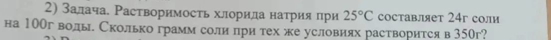 2) Задача. Растворимость хлорида натрия при 25°С составляет 24г соли на 100г воды. Сколько грамм соли при тех же условиях растворится в 350г?