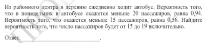 Из районного центра в деревню ежедневно ходит автобус. Вероятность того, что в понедельник в автобусе окажется меньше 20 пассажиров, равна 0,94. Вероятность того, что окажется меньше 15 пассажиров, равна 0,56. Найдите вероятность того, что число пассажиров будет от 15 до 19 включительно.