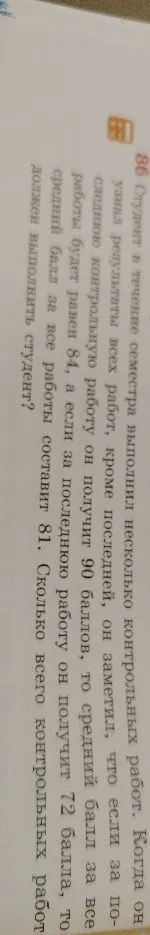 86 Студент в течение семестра выполнил несколько контрольных работ. Когда он узнал результаты всех работ, кроме последней, он заметил, что если за последнюю контрольную работу он получит 90 баллов, то средний балл за все работы будет равен 84, а если за последнюю работу он получит 72 балла, то средний балл за все работы составит 81. Сколько всего контрольных работ должен выполнить студент?
